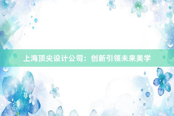 上海顶尖设计公司：创新引领未来美学